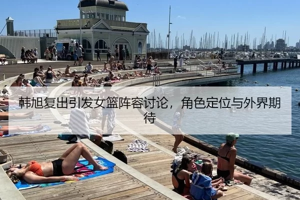 韩旭复出引发女篮阵容讨论，角色定位与外界期待